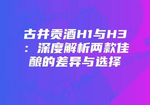 古井贡酒H1与H3：深度解析两款佳酿的差异与选择
