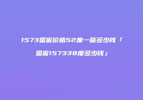 1573国窖价格52度一箱多少钱「国窖157338度多少钱」