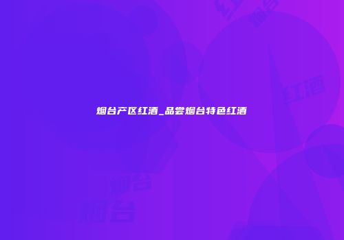 烟台产区红酒_品尝烟台特色红酒