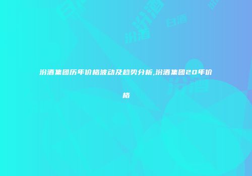 汾酒集团历年价格波动及趋势分析,汾酒集团20年价格