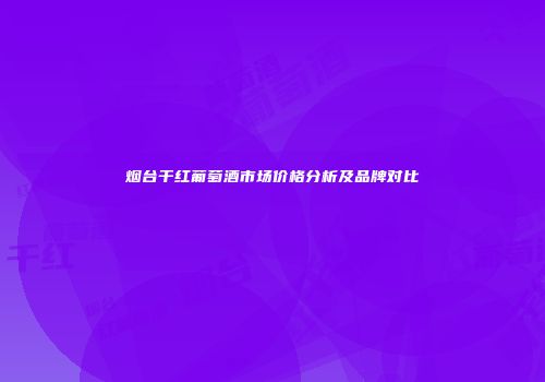 烟台干红葡萄酒市场价格分析及品牌对比