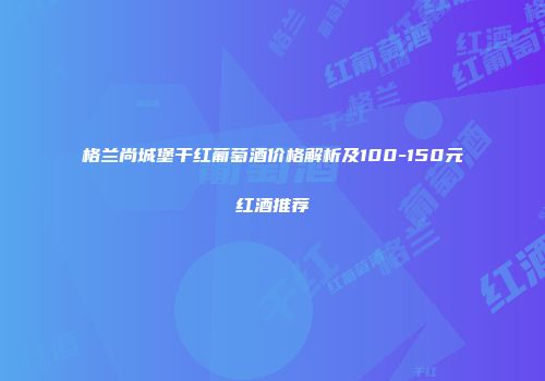 格兰尚城堡干红葡萄酒价格解析及100-150元红酒推荐
