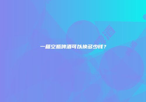 一箱空瓶啤酒可以换多少钱？
