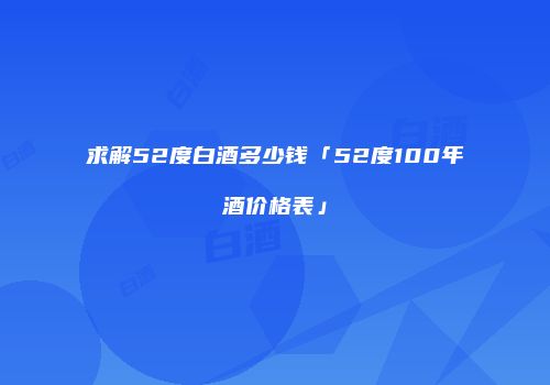 求解52度白酒多少钱「52度100年酒价格表」