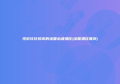 性价比比较高的法国必级酒庄(法国酒庄推荐)