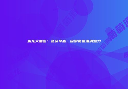 威龙大酒窖：品味卓越，探索葡萄酒的魅力