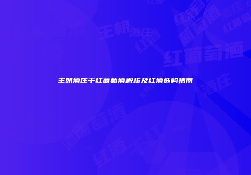 王朝酒庄干红葡萄酒解析及红酒选购指南