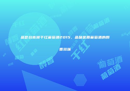 品尝台依湖干红葡萄酒2015，品味优质葡萄酒的醇香滋味