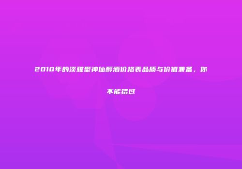 2010年的淡雅型神仙醇酒价格表品质与价值兼备，你不能错过