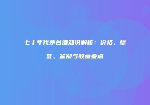 七十年代茅台酒知识解析：价格、标签、鉴别与收藏要点