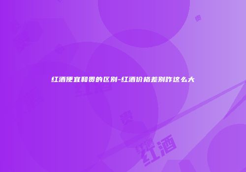 红酒便宜和贵的区别-红酒价格差别咋这么大