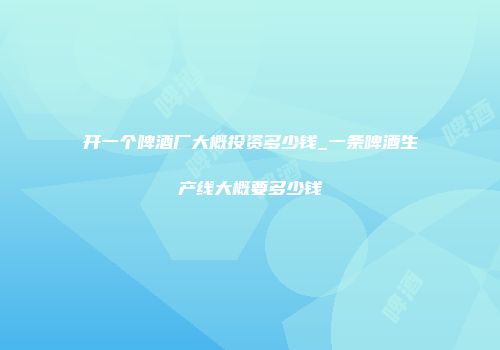 开一个啤酒厂大概投资多少钱_一条啤酒生产线大概要多少钱