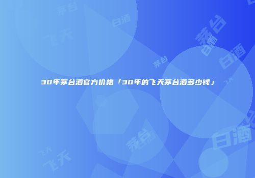 30年茅台酒官方价格「30年的飞天茅台酒多少钱」