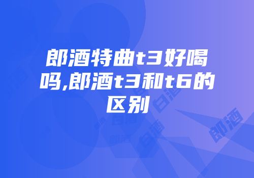 郎酒特曲t3好喝吗,郎酒t3和t6的区别