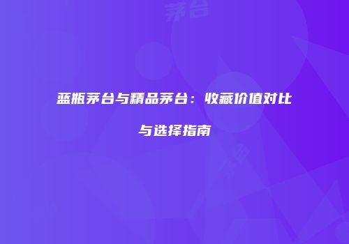 蓝瓶茅台与精品茅台：收藏价值对比与选择指南