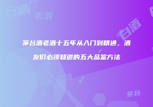茅台酒老酒十五年从入门到精通，酒友们必须知道的五大品鉴方法