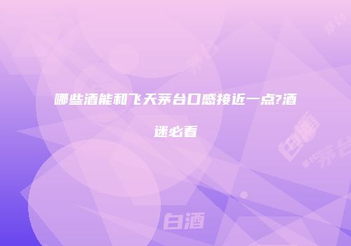 哪些酒能和飞天茅台口感接近一点?酒迷必看