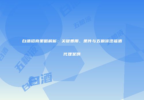 白酒招商策略解析：关键费用、条件与五粮液添福酒代理案例