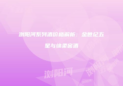 浏阳河系列酒价格解析：金世纪五星与绵柔窖酒
