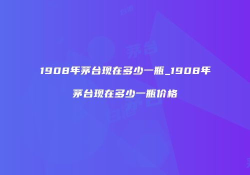 1908年茅台现在多少一瓶_1908年茅台现在多少一瓶价格