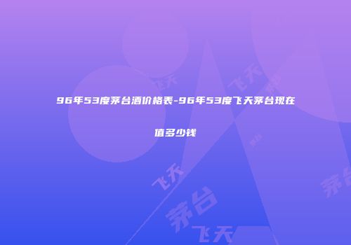 96年53度茅台酒价格表-96年53度飞天茅台现在值多少钱
