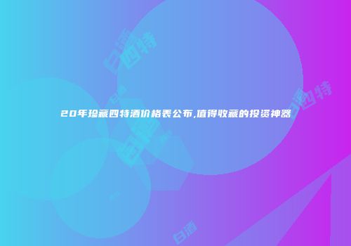 20年珍藏四特酒价格表公布,值得收藏的投资神器