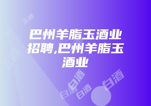 巴州羊脂玉酒业招聘,巴州羊脂玉酒业