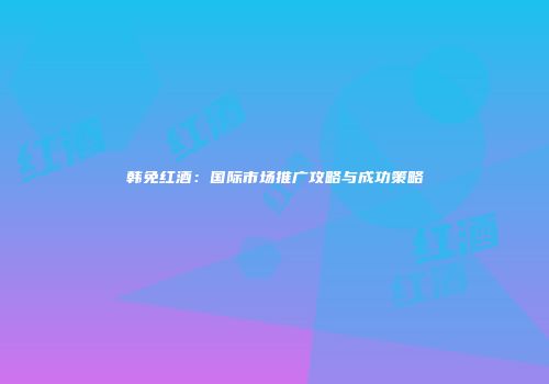 韩免红酒：国际市场推广攻略与成功策略