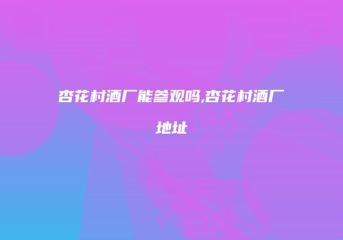 杏花村酒厂能参观吗,杏花村酒厂地址