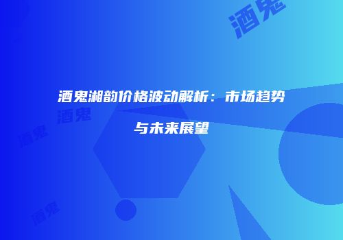 酒鬼湘韵价格波动解析：市场趋势与未来展望
