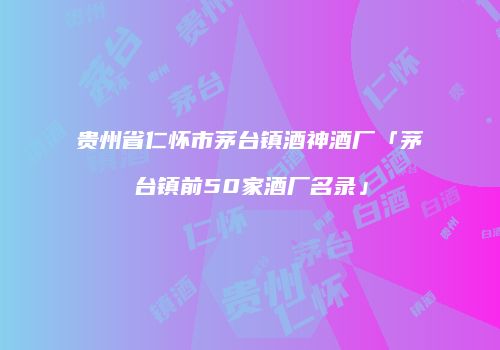 贵州省仁怀市茅台镇酒神酒厂「茅台镇前50家酒厂名录」