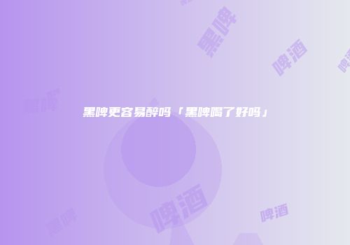 黑啤更容易醉吗「黑啤喝了好吗」
