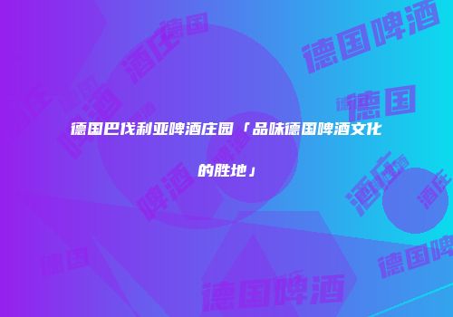 德国巴伐利亚啤酒庄园「品味德国啤酒文化的胜地」