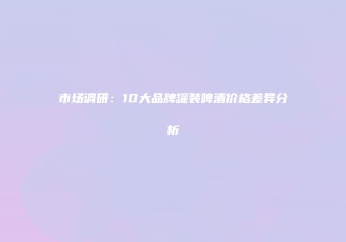 市场调研：10大品牌罐装啤酒价格差异分析