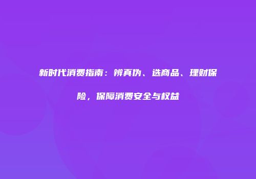新时代消费指南：辨真伪、选商品、理财保险，保障消费安全与权益