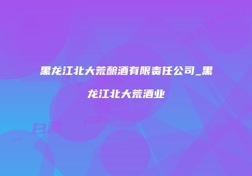 黑龙江北大荒酿酒有限责任公司_黑龙江北大荒酒业