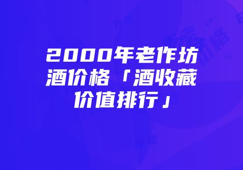 2000年老作坊酒价格「酒收藏价值排行」