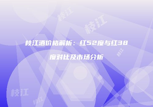 枝江酒价格解析：红52度与红38度对比及市场分析