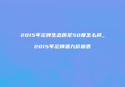 2015年沱牌生态原浆50度怎么样_2015年沱牌酒九价格表