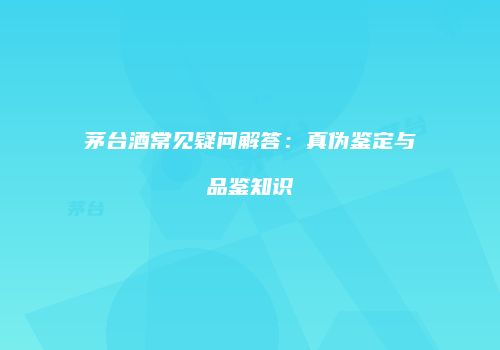 茅台酒常见疑问解答：真伪鉴定与品鉴知识