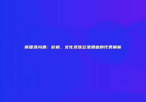 南国汤沟酒：价格、文化及连云港酒业的代表解析