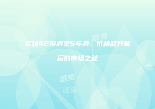揭秘42度酒鬼5年酒：价格飙升背后的市场之谜