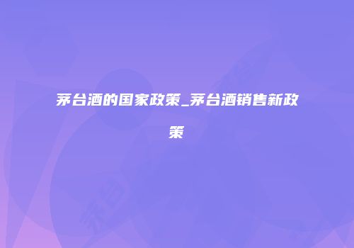 茅台酒的国家政策_茅台酒销售新政策