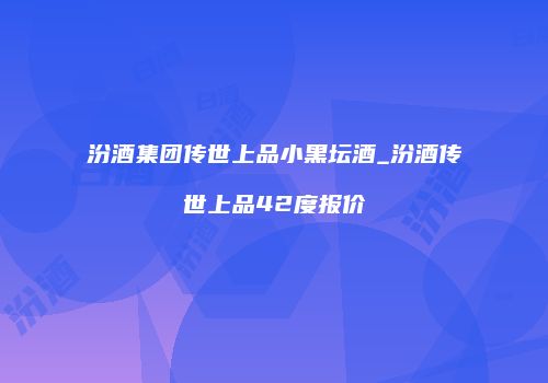 汾酒集团传世上品小黑坛酒_汾酒传世上品42度报价