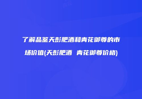 了解品鉴天彭肥酒和青花御尊的市场价值(天彭肥酒 青花御尊价格)