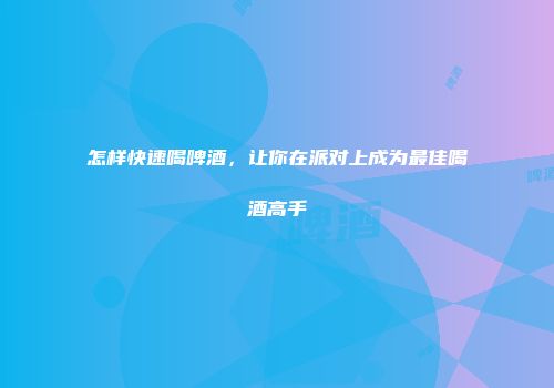 怎样快速喝啤酒，让你在派对上成为最佳喝酒高手