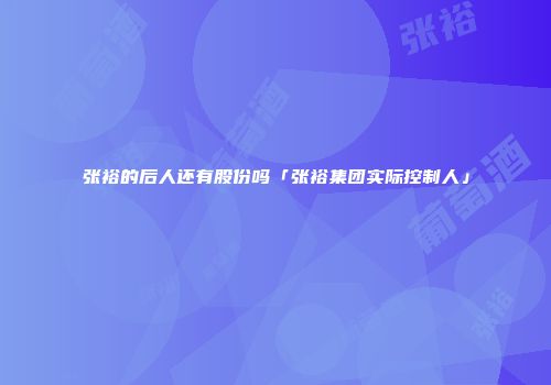 张裕的后人还有股份吗「张裕集团实际控制人」