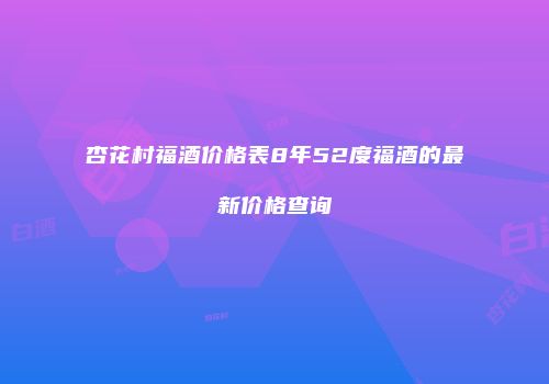 杏花村福酒价格表8年52度福酒的最新价格查询
