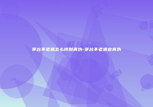 茅台不老酒怎么辨别真伪-茅台不老酒查真伪