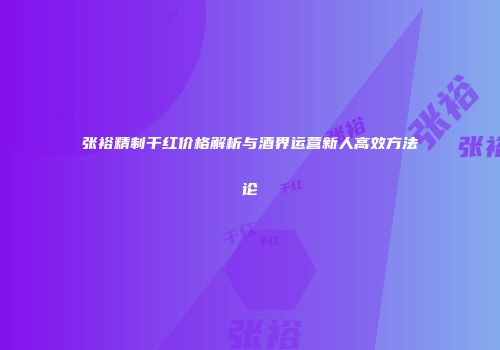 张裕精制干红价格解析与酒界运营新人高效方法论